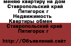 меняю квартиру на дом - Ставропольский край, Пятигорск г. Недвижимость » Квартиры обмен   . Ставропольский край,Пятигорск г.